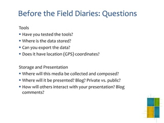 Before the Field Diaries: Questions
Tools
 Have you tested the tools?
 Where is the data stored?
 Can you export the data?
 Does it have location (GPS) coordinates?

Storage and Presentation
 Where will this media be collected and composed?
 Where will it be presented? Blog? Private vs. public?
 How will others interact with your presentation? Blog
  comments?
 