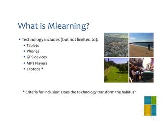 What is Mlearning?
 Technology includes (but not limited to):
     Tablets
     Phones
     GPS devices
     MP3 Players
     Laptops *




  * Criteria for inclusion: Does the technology transform the habitus?
 