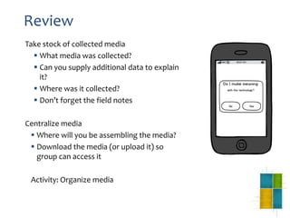 Review
Take stock of collected media
 What media was collected?
 Can you supply additional data to explain
it?
 Where was it collected?
 Don’t forget the field notes
Centralize media
 Where will you be assembling the media?
 Download the media (or upload it) so
group can access it
Activity: Organize media
 