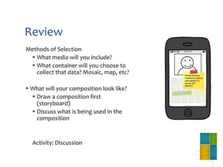 Review
Methods of Selection
 What media will you include?
 What container will you choose to
collect that data? Mosaic, map, etc?
 What will your composition look like?
 Draw a composition first
(storyboard)
 Discuss what is being used in the
composition
Activity: Discussion
 
