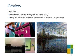 Review
Activities:
 Create the composition (mosaic, map, etc.)
 Prepare reflection on how you constructed your composition
 