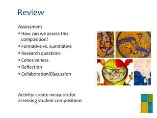 Review
Assessment
 How can we assess this
composition?
 Formative vs. summative
 Research questions
 Cohesiveness
 Reflection
 Collaboration/Discussion
Activity: create measures for
assessing student compositions
 