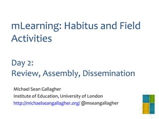 mLearning: Habitus and Field
Activities
Day 2:
Review, Assembly, Dissemination
Michael Sean Gallagher
Institute of Education, University of London
http://michaelseangallagher.org/ @mseangallagher
 