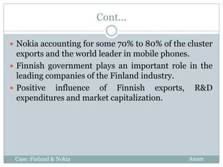 Cont...

 Nokia accounting for some 70% to 80% of the cluster
  exports and the world leader in mobile phones.
 Finnish government plays an important role in the
  leading companies of the Finland industry.
 Positive influence of Finnish exports, R&D
  expenditures and market capitalization.




 Case: Finland & Nokia                        Anam
 