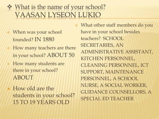  What is the name of your school?
VAASAN LYSEON LUKIO
 When was your school
founded? IN 1880
 How many teachers are there
in your school? ABOUT 50
 How many students are
there in your school?
ABOUT
 How old are the
students in your school?
15 TO 19 YEARS OLD
 What other staff members do you
have in your school besides
teachers? SCHOOL
SECRETARIES, AN
ADMINISTRATIVE ASSISTANT,
KITCHEN PERSONNEL,
CLEANING PERSONNEL, ICT
SUPPORT, MAINTENANCE
PERSONNEL, A SCHOOL
NURSE, A SOCIAL WORKER,
GUIDANCE COUNSELLORS, A
SPECIAL ED TEACHER
 