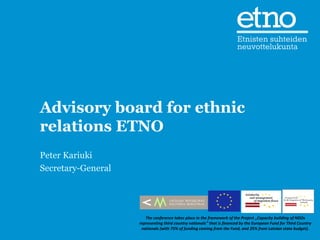 Advisory board for ethnic
relations ETNO
Peter Kariuki
Secretary-General




                       The conference takes place in the framework of the Project „Capacity building of NGOs
                    representing third country nationals” that is financed by the European Fund for Third Country
                     nationals (with 75% of funding coming from the Fund, and 25% from Latvian state budget).
 