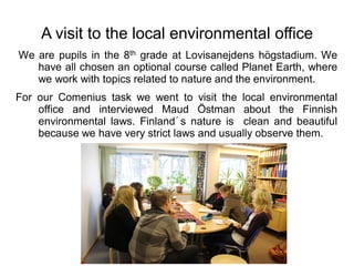 A visit to the local environmental office
We are pupils in the 8th grade at Lovisanejdens högstadium. We
   have all chosen an optional course called Planet Earth, where
   we work with topics related to nature and the environment.
For our Comenius task we went to visit the local environmental
    office and interviewed Maud Östman about the Finnish
    environmental laws. Finland´s nature is clean and beautiful
    because we have very strict laws and usually observe them.
 