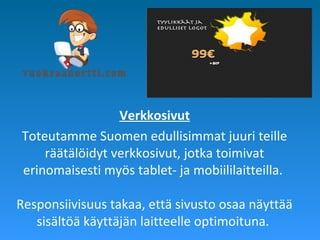 Verkkosivut
Toteutamme Suomen edullisimmat juuri teille
räätälöidyt verkkosivut, jotka toimivat
erinomaisesti myös tablet- ja mobiililaitteilla.
Responsiivisuus takaa, että sivusto osaa näyttää
sisältöä käyttäjän laitteelle optimoituna.
 