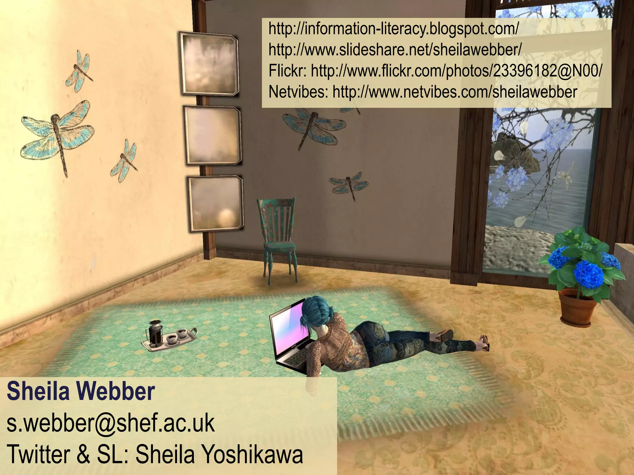 http://information-literacy.blogspot.com/
                          http://www.slideshare.net/sheilawebber/
                          Flickr: http://www.flickr.com/photos/23396182@N00/
                          Netvibes: http://www.netvibes.com/sheilawebber




Sheila Webber
s.webber@shef.ac.uk
Twitter & SL: Sheila Yoshikawa
 