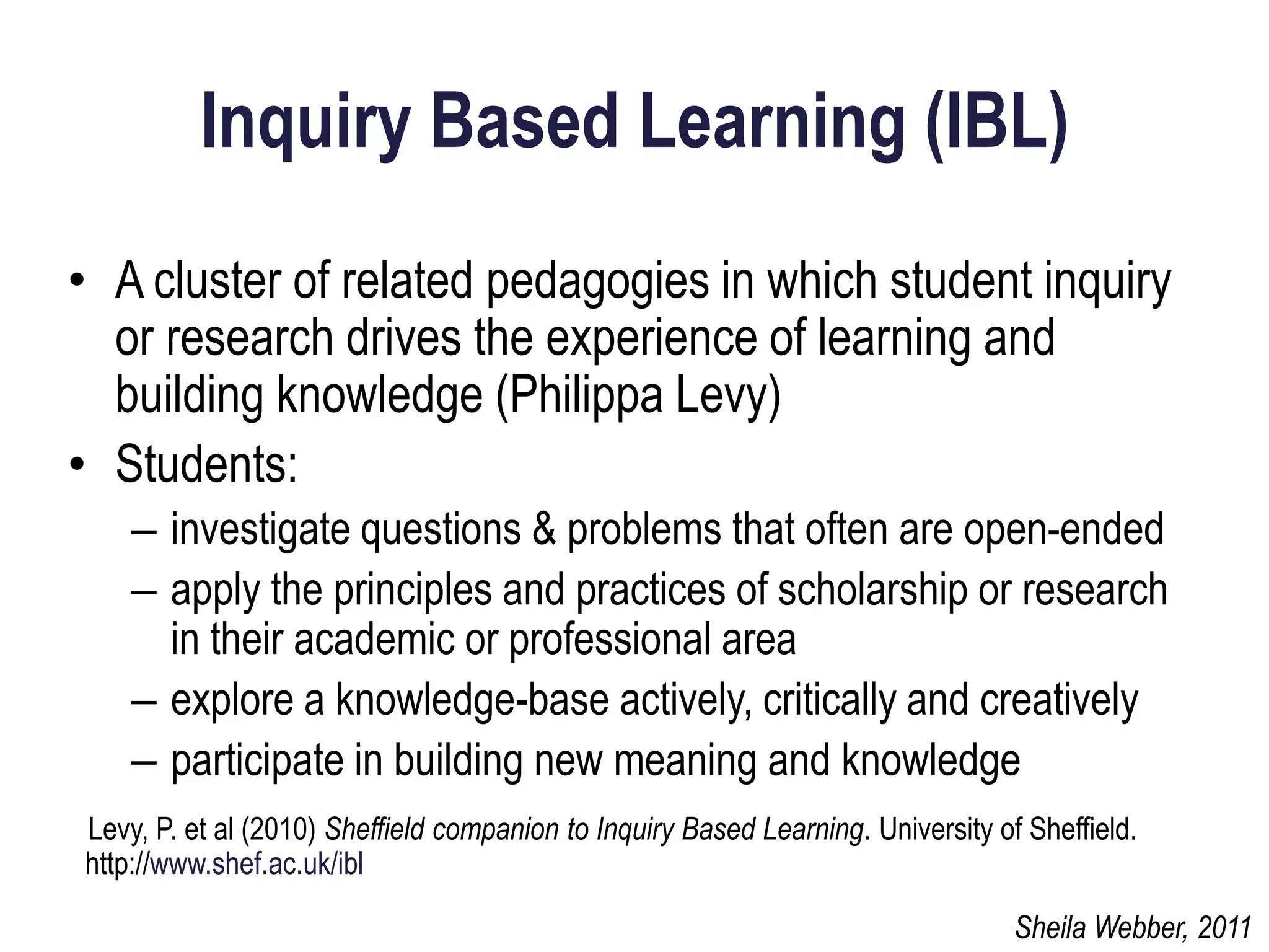 Inquiry Based Learning (IBL)
• A cluster of related pedagogies in which student inquiry
  or research drives the experience of learning and
  building knowledge (Philippa Levy)
• Students:
    – investigate questions & problems that often are open-ended
    – apply the principles and practices of scholarship or research
      in their academic or professional area
    – explore a knowledge-base actively, critically and creatively
    – participate in building new meaning and knowledge
Levy, P. et al (2010) Sheffield companion to Inquiry Based Learning. University of Sheffield.
http://www.shef.ac.uk/ibl

                                                                                  Sheila Webber, 2011
 