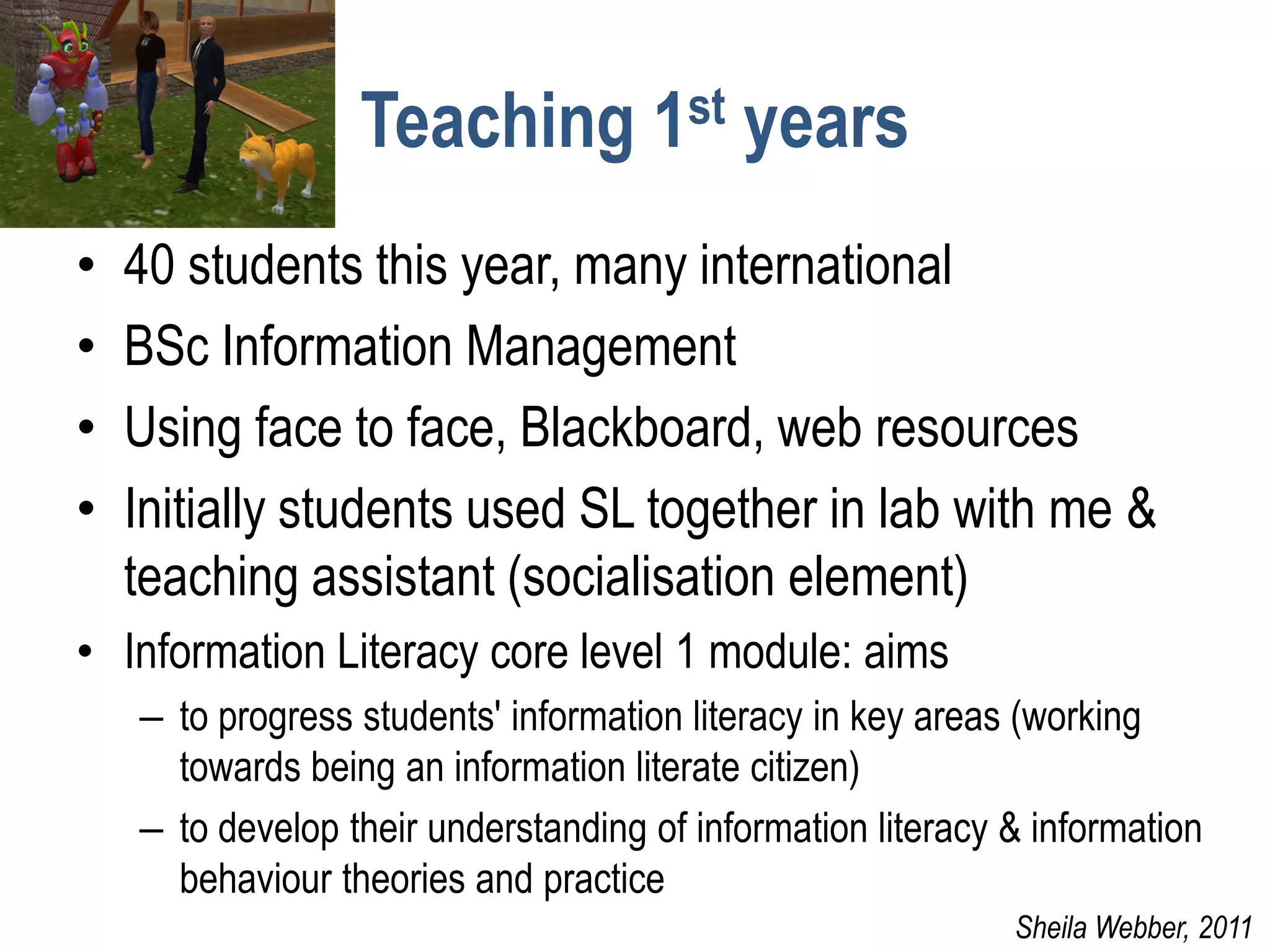 Teaching 1st years
•   40 students this year, many international
•   BSc Information Management
•   Using face to face, Blackboard, web resources
•   Initially students used SL together in lab with me &
    teaching assistant (socialisation element)
• Information Literacy core level 1 module: aims
    – to progress students' information literacy in key areas (working
      towards being an information literate citizen)
    – to develop their understanding of information literacy & information
      behaviour theories and practice
                                                             Sheila Webber, 2011
 