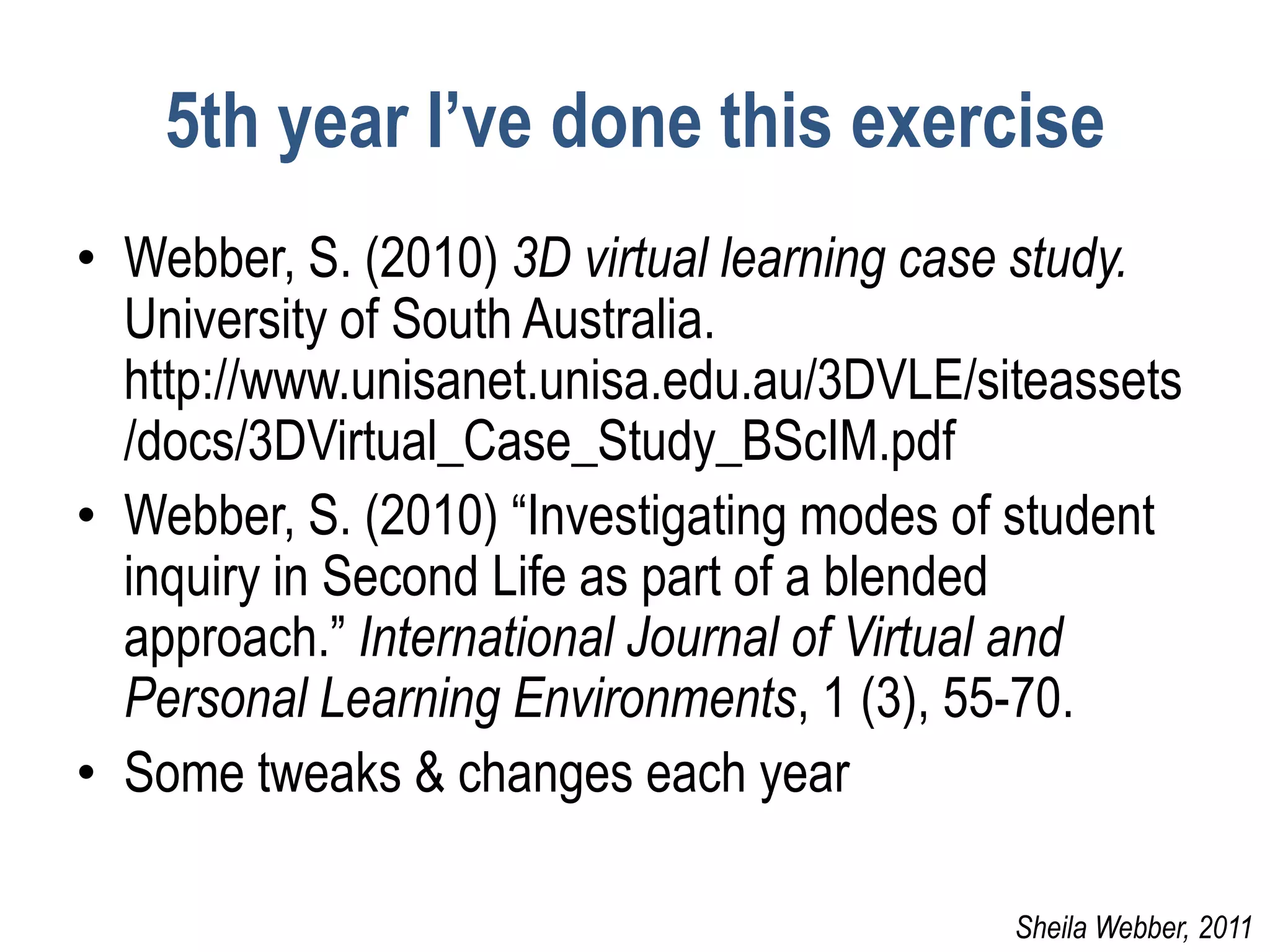 5th year I’ve done this exercise
• Webber, S. (2010) 3D virtual learning case study.
  University of South Australia.
  http://www.unisanet.unisa.edu.au/3DVLE/siteassets
  /docs/3DVirtual_Case_Study_BScIM.pdf
• Webber, S. (2010) “Investigating modes of student
  inquiry in Second Life as part of a blended
  approach.” International Journal of Virtual and
  Personal Learning Environments, 1 (3), 55-70.
• Some tweaks & changes each year

                                           Sheila Webber, 2011
 