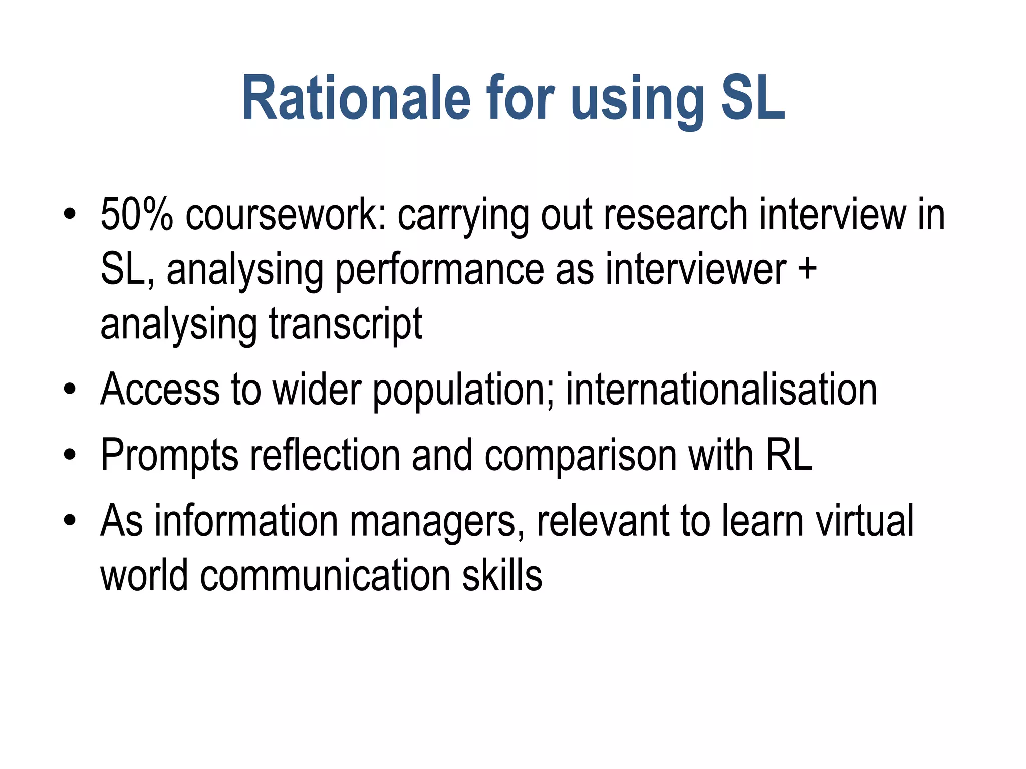 Rationale for using SL
• 50% coursework: carrying out research interview in
  SL, analysing performance as interviewer +
  analysing transcript
• Access to wider population; internationalisation
• Prompts reflection and comparison with RL
• As information managers, relevant to learn virtual
  world communication skills
 