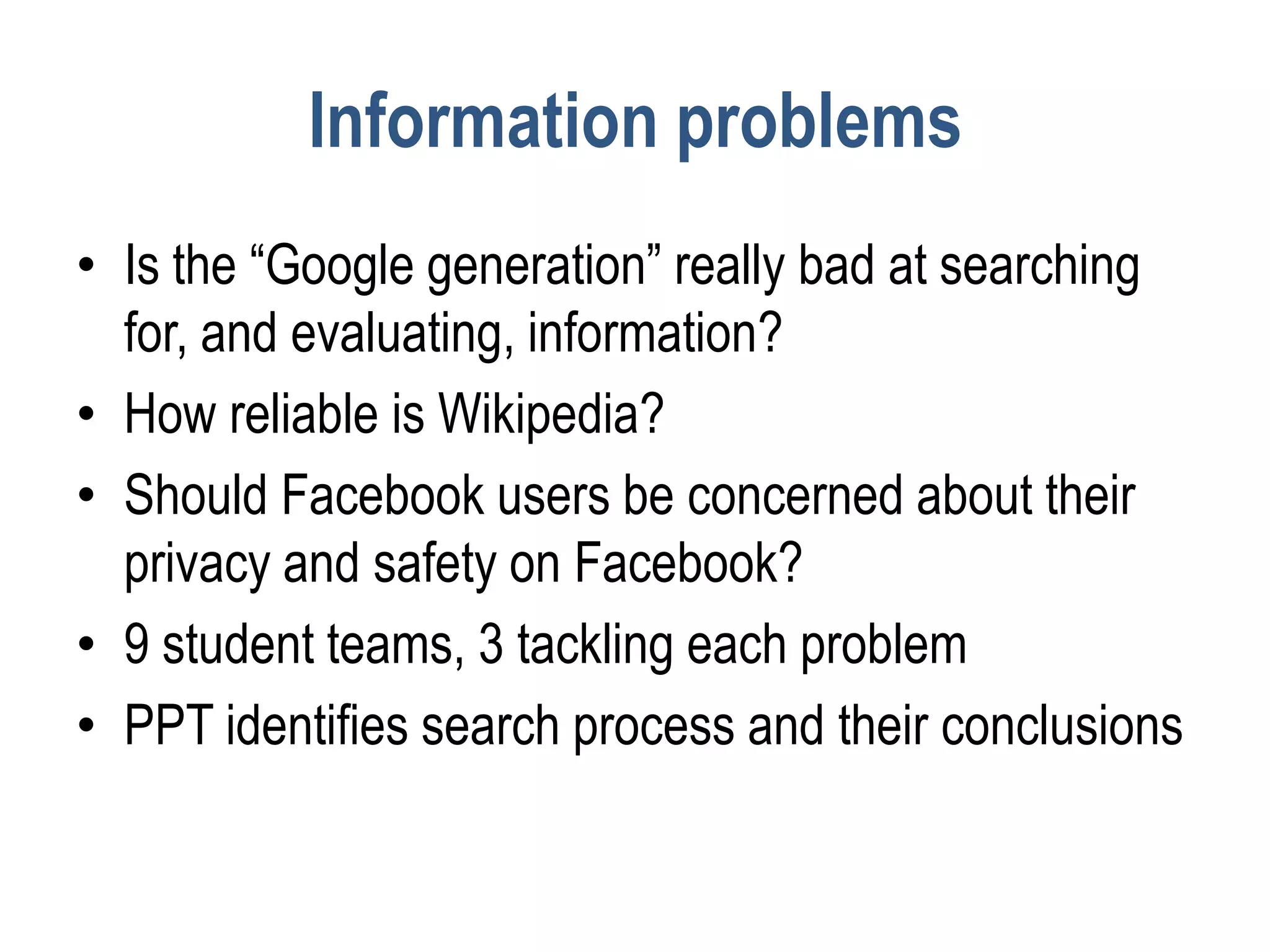 Information problems
• Is the “Google generation” really bad at searching
  for, and evaluating, information?
• How reliable is Wikipedia?
• Should Facebook users be concerned about their
  privacy and safety on Facebook?
• 9 student teams, 3 tackling each problem
• PPT identifies search process and their conclusions
 