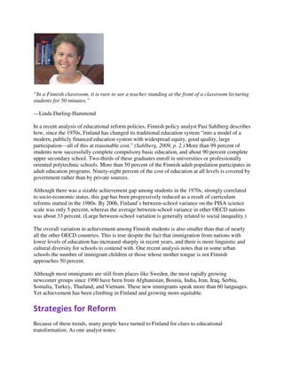 “In a Finnish classroom, it is rare to see a teacher standing at the front of a classroom lecturing
students for 50 minutes.”
—Linda Darling-Hammond
In a recent analysis of educational reform policies, Finnish policy analyst Pasi Sahlberg describes
how, since the 1970s, Finland has changed its traditional education system “into a model of a
modern, publicly financed education system with widespread equity, good quality, large
participation—all of this at reasonable cost.” (Sahlberg, 2009, p. 2.) More than 99 percent of
students now successfully complete compulsory basic education, and about 90 percent complete
upper secondary school. Two-thirds of these graduates enroll in universities or professionally
oriented polytechnic schools. More than 50 percent of the Finnish adult population participates in
adult education programs. Ninety-eight percent of the cost of education at all levels is covered by
government rather than by private sources.
Although there was a sizable achievement gap among students in the 1970s, strongly correlated
to socio-economic status, this gap has been progressively reduced as a result of curriculum
reforms started in the 1980s. By 2006, Finland’s between-school variance on the PISA science
scale was only 5 percent, whereas the average between-school variance in other OECD nations
was about 33 percent. (Large between-school variation is generally related to social inequality.)
The overall variation in achievement among Finnish students is also smaller than that of nearly
all the other OECD countries. This is true despite the fact that immigration from nations with
lower levels of education has increased sharply in recent years, and there is more linguistic and
cultural diversity for schools to contend with. One recent analysis notes that in some urban
schools the number of immigrant children or those whose mother tongue is not Finnish
approaches 50 percent.
Although most immigrants are still from places like Sweden, the most rapidly growing
newcomer groups since 1990 have been from Afghanistan, Bosnia, India, Iran, Iraq, Serbia,
Somalia, Turkey, Thailand, and Vietnam. These new immigrants speak more than 60 languages.
Yet achievement has been climbing in Finland and growing more equitable.
Strategies for Reform
Because of these trends, many people have turned to Finland for clues to educational
transformation. As one analyst notes:
 