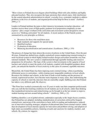 "Most visitors to Finland discover elegant school buildings filled with calm children and highly
educated teachers. They also recognize the large autonomy that schools enjoy, little interference
by the central education administration in schools’ everyday lives, systematic methods to address
problems in the lives of students, and targeted professional help for those in need." (Sahlbert,
2009, p. 7)
Leaders in Finland attribute the gains to their intensive investments in teacher education—all
teachers receive three years of high-quality graduate level preparation completely at state
expense—plus a major overhaul of the curriculum and assessment system designed to ensure
access to a “thinking curriculum” for all students. A recent analysis of the Finnish system
summarized its core principles as follows:
Resources for those who need them most.
High standards and supports for special needs.
Qualified teachers.
Evaluation of education.
Balancing decentralization and centralization. (Laukkanen, 2008, p. 319)
The process of change has been almost the reverse of policies in the United States. Over the past
40 years, Finland has shifted from a highly centralized system emphasizing external testing to a
more localized system in which highly trained teachers design curriculum around the very lean
national standards. This new system is implemented through equitable funding and extensive
preparation for all teachers. The logic of the system is that investments in the capacity of local
teachers and schools to meet the needs of all students, coupled with thoughtful guidance about
goals, can unleash the benefits of local creativity in the cause of common, equitable outcomes.
Meanwhile, the United States has been imposing more external testing—often exacerbating
differential access to curriculum—while creating more inequitable conditions in local schools.
Resources for children and schools, in the form of both overall funding and the presence of
trained, experienced teachers, have become more disparate in many states, thus undermining the
capacity of schools to meet the outcomes that are ostensibly sought. Sahlberg notes that Finland
has taken a very different path. He observes:
"The Finns have worked systematically over 35 years to make sure that competent professionals
who can craft the best learning conditions for all students are in all schools, rather than thinking
that standardized instruction and related testing can be brought in at the last minute to improve
student learning and turn around failing schools." (Sahlberg, 2009, p. 22)
Sahlberg identifies a set of global reforms, undertaken especially in the Anglo-Saxon countries,
that Finland has not adopted, including standardization of curriculum enforced by frequent
external tests; narrowing of the curriculum to basic skills in reading and mathematics; reduced
use of innovative teaching strategies; adoption of educational ideas from external sources, rather
than development of local internal capacity for innovation and problem-solving; and adoption of
high-stakes accountability policies, featuring rewards and sanctions for students, teachers, and
schools. By contrast, he suggests:
 