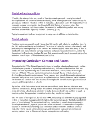 Finnish education policies
"Finnish education policies are a result of four decades of systematic, mostly intentional,
development that has created a culture of diversity, trust, and respect within Finnish society in
general, and within its education system in particular.… Education sector development has been
grounded on equal opportunities for all, equitable distribution of resources rather than
competition, intensive early interventions for prevention, and building gradual trust among
education practitioners, especially teachers." (Sahberg, p. 10)
Equity in opportunity to learn is supported in many ways in addition to basic funding
Finnish schools
Finnish schools are generally small (fewer than 300 pupils) with relatively small class sizes (in
the 20s), and are uniformly well equipped. The notion of caring for students educationally and
personally is a central principle in the schools. All students receive a free meal daily, as well as
free health care, transportation, learning materials, and counseling in their schools, so that the
foundations for learning are in place. Beyond that, access to quality curriculum and teachers has
become a central aspect of Finnish educational policy.
Improving Curriculum Content and Access
Beginning in the 1970s, Finland launched reforms to equalize educational opportunity by first
eliminating the practice of separating students into very different tracks based on their test
scores, and then by eliminating the examinations themselves. This occurred in two stages
between 1972 and 1982, and a common curriculum, through the end of high school, was
developed throughout the entire system. These changes were intended to equalize educational
outcomes and provide more open access to higher education. During this time, social supports
for children and families were also enacted, including health and dental care, special education
services, and transportation to schools.
By the late 1970s, investment in teachers was an additional focus. Teacher education was
improved and extended. Policy makers decided that if they invested in very skillful teachers, they
could allow local schools more autonomy to make decisions about what and how to teach—a
reaction against the oppressive, centralized system they sought to overhaul.
This bet seems to have paid off. By the mid-1990s, the country had ended the highly regulated
system of curriculum management (reflected in older curriculum guides that had exceeded 700
pages of prescriptions). The current national core curriculum is a much leaner document—
featuring fewer than 10 pages of guidance for all of mathematics, for example—that guides
teachers in collectively developing local curriculum and assessments. The focus of 1990s
curricular reform was on science, technology, and innovation, leading to an emphasis on
teaching students how to think creatively and manage their own learning.
 