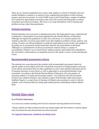 There are no external standardized tests used to rank students or schools in Finland, and most
teacher feedback to students is in narrative form, emphasizing descriptions of their learning
progress and areas for growth. As in the NAEP exams in the United States, samples of students
are evaluated on open-ended assessments at the end of the second and ninth grades to inform
curriculum and school investments. The focus is on using information to drive learning and
problem-solving, rather than punishment.
Finland maintains
Finland maintains one exam prior to attending university: the matriculation exam, organized and
evaluated by a matriculation exam board appointed by the Finnish Ministry of Education.
Although not required for graduation or entry into a university, it is common practice for
students to take this set of four open-ended exams that emphasize problem-solving, analysis, and
writing. Teachers use official guidelines to grade the matriculation exams locally, and samples of
the grades are re-examined by professional raters hired by the matriculation exam board.
Although it is counterintuitive to those accustomed to external testing as a means of
accountability, Finland’s use of school-based, student-centered, open-ended tasks embedded in
the curriculum is often touted as an important reason for the nation’s success on the international
exams.
Recommended assessment criteria
The national core curriculum provides teachers with recommended assessment criteria for
specific grades in each subject and in the overall final assessment of student progress each year.
Local schools and teachers then use those guidelines to craft a more detailed curriculum and set
of learning outcomes at each school, as well as approaches to assessing benchmarks in the
curriculum. According to the Finnish National Board of Education, the main purpose of
assessing students is to guide and encourage students’ own reflection and self-assessment.
Teachers give students formative and summative reports both through verbal and narrative
feedback. Inquiry is a major focus of learning in Finland, and assessment is used to cultivate
students’ active learning skills by asking open-ended questions and helping students address
them.
Finnish Class room
In a Finnish classroom,
it is rare to see a teacher standing at the front of a classroom lecturing students for 50 minutes.
Instead, students are likely to determine their own weekly targets with their teachers in specific subject
areas and choose the tasks they will work on at their own pace.
In a typical classroom, students are likely to be
 