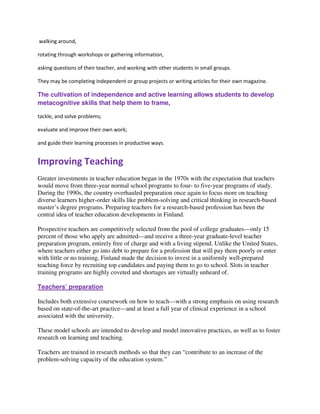 walking around,
rotating through workshops or gathering information,
asking questions of their teacher, and working with other students in small groups.
They may be completing independent or group projects or writing articles for their own magazine.
The cultivation of independence and active learning allows students to develop
metacognitive skills that help them to frame,
tackle, and solve problems;
evaluate and improve their own work;
and guide their learning processes in productive ways.
Improving Teaching
Greater investments in teacher education began in the 1970s with the expectation that teachers
would move from three-year normal school programs to four- to five-year programs of study.
During the 1990s, the country overhauled preparation once again to focus more on teaching
diverse learners higher-order skills like problem-solving and critical thinking in research-based
master’s degree programs. Preparing teachers for a research-based profession has been the
central idea of teacher education developments in Finland.
Prospective teachers are competitively selected from the pool of college graduates—only 15
percent of those who apply are admitted—and receive a three-year graduate-level teacher
preparation program, entirely free of charge and with a living stipend. Unlike the United States,
where teachers either go into debt to prepare for a profession that will pay them poorly or enter
with little or no training, Finland made the decision to invest in a uniformly well-prepared
teaching force by recruiting top candidates and paying them to go to school. Slots in teacher
training programs are highly coveted and shortages are virtually unheard of.
Teachers’ preparation
Includes both extensive coursework on how to teach—with a strong emphasis on using research
based on state-of-the-art practice—and at least a full year of clinical experience in a school
associated with the university.
These model schools are intended to develop and model innovative practices, as well as to foster
research on learning and teaching.
Teachers are trained in research methods so that they can “contribute to an increase of the
problem-solving capacity of the education system.”
 