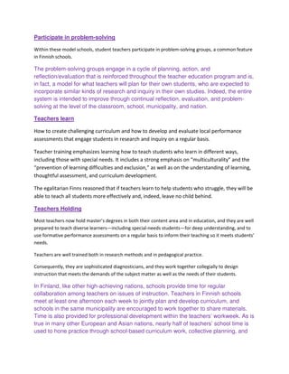 Participate in problem-solving
Within these model schools, student teachers participate in problem-solving groups, a common feature
in Finnish schools.
The problem-solving groups engage in a cycle of planning, action, and
reflection/evaluation that is reinforced throughout the teacher education program and is,
in fact, a model for what teachers will plan for their own students, who are expected to
incorporate similar kinds of research and inquiry in their own studies. Indeed, the entire
system is intended to improve through continual reflection, evaluation, and problem-
solving at the level of the classroom, school, municipality, and nation.
Teachers learn
How to create challenging curriculum and how to develop and evaluate local performance
assessments that engage students in research and inquiry on a regular basis.
Teacher training emphasizes learning how to teach students who learn in different ways,
including those with special needs. It includes a strong emphasis on “multiculturality” and the
“prevention of learning difficulties and exclusion,” as well as on the understanding of learning,
thoughtful assessment, and curriculum development.
The egalitarian Finns reasoned that if teachers learn to help students who struggle, they will be
able to teach all students more effectively and, indeed, leave no child behind.
Teachers Holding
Most teachers now hold master’s degrees in both their content area and in education, and they are well
prepared to teach diverse learners—including special-needs students—for deep understanding, and to
use formative performance assessments on a regular basis to inform their teaching so it meets students’
needs.
Teachers are well trained both in research methods and in pedagogical practice.
Consequently, they are sophisticated diagnosticians, and they work together collegially to design
instruction that meets the demands of the subject matter as well as the needs of their students.
In Finland, like other high-achieving nations, schools provide time for regular
collaboration among teachers on issues of instruction. Teachers in Finnish schools
meet at least one afternoon each week to jointly plan and develop curriculum, and
schools in the same municipality are encouraged to work together to share materials.
Time is also provided for professional development within the teachers’ workweek. As is
true in many other European and Asian nations, nearly half of teachers’ school time is
used to hone practice through school-based curriculum work, collective planning, and
 