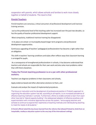 cooperation with parents, which allows schools and families to work more closely
together on behalf of students. The result is that:
Finnish Teachers
Finnish teachers are conscious, critical consumers of professional development and inservice
training services.
Just as the professional level of the teaching cadre has increased over the past two decades, so
has the quality of teacher professional development support.
Most compulsory, traditional inservice training has disappeared.
In its place are school- or municipality-based longer term programs and professional
development opportunities.
Continuous upgrading of teachers’ pedagogical professionalism has become a right rather than
an obligation.
This shift in teachers’ learning conditions and styles often reflects ways that classroom learning
is arranged for pupils.
As a consequence of strengthened professionalism in schools, it has become understood that
teachers and schools are responsible for their own work and also solve most problems rather
than shift them elsewhere.
Today the Finnish teaching profession is on a par with other professional
workers;
Teachers can diagnose problems in their classrooms and schools,
Apply evidence-based and often alternative solutions to them, and
Evaluate and analyze the impact of implemented procedures.
The focus on instruction and the development of professional practice in Finland’s approach to
organizing the education system has led, according to all reports, to an increased prevalence of
effective teaching methods in schools. Furthermore, efforts to enable schools to learn from each
other have led to “lateral capacity building”: the widespread adoption of effective practices and
experimentation with innovative approaches across the system, “encouraging teachers and
schools to continue to expand their repertoires of teaching methods and individualizing teaching
to meet the needs of all students.”
A Finnish official noted this key lesson learned from the reforms that allowed Finland to climb from an
inequitable, mediocre education system to the very top of the international rankings
 