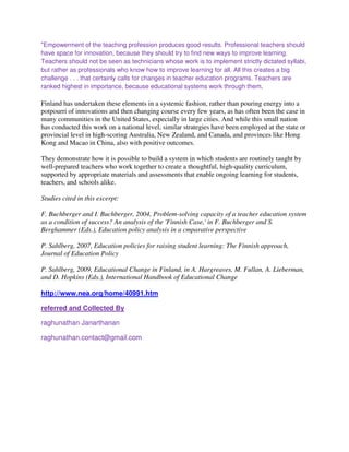 "Empowerment of the teaching profession produces good results. Professional teachers should
have space for innovation, because they should try to find new ways to improve learning.
Teachers should not be seen as technicians whose work is to implement strictly dictated syllabi,
but rather as professionals who know how to improve learning for all. All this creates a big
challenge . . . that certainly calls for changes in teacher education programs. Teachers are
ranked highest in importance, because educational systems work through them.
Finland has undertaken these elements in a systemic fashion, rather than pouring energy into a
potpourri of innovations and then changing course every few years, as has often been the case in
many communities in the United States, especially in large cities. And while this small nation
has conducted this work on a national level, similar strategies have been employed at the state or
provincial level in high-scoring Australia, New Zealand, and Canada, and provinces like Hong
Kong and Macao in China, also with positive outcomes.
They demonstrate how it is possible to build a system in which students are routinely taught by
well-prepared teachers who work together to create a thoughtful, high-quality curriculum,
supported by appropriate materials and assessments that enable ongoing learning for students,
teachers, and schools alike.
Studies cited in this excerpt:
F. Buchberger and I. Buchberger, 2004, Problem-solving capacity of a teacher education system
as a condition of success? An analysis of the 'Finnish Case,' in F. Buchberger and S.
Berghammer (Eds.), Education policy analysis in a cmparative perspective
P. Sahlberg, 2007, Education policies for raising student learning: The Finnish approach,
Journal of Education Policy
P. Sahlberg, 2009, Educational Change in Finland, in A. Hargreaves, M. Fullan, A. Lieberman,
and D. Hopkins (Eds.), International Handbook of Educational Change
http://www.nea.org/home/40991.htm
referred and Collected By
raghunathan Janarthanan
raghunathan.contact@gmail.com
 