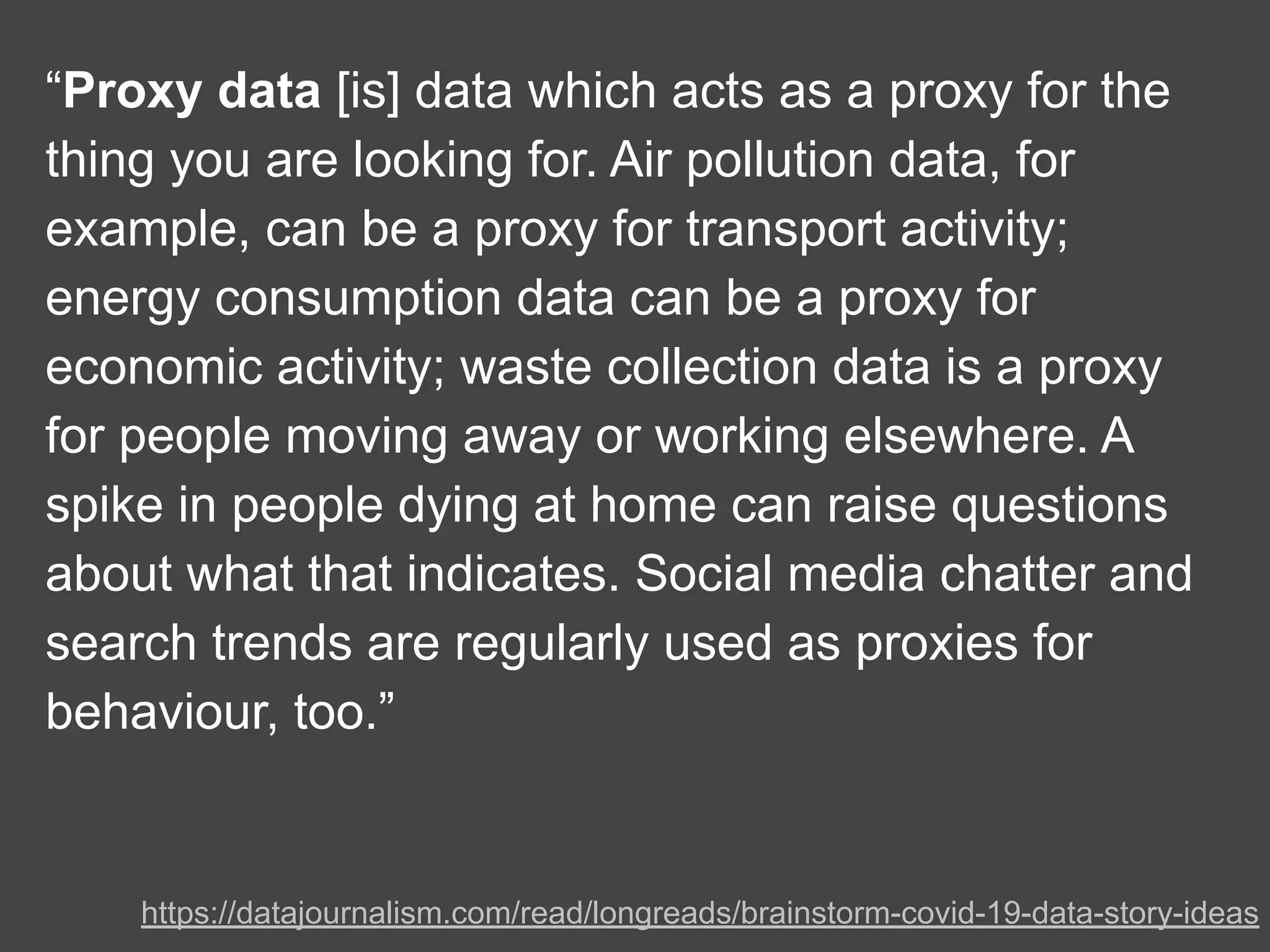 “Proxy data [is] data which acts as a proxy for the
thing you are looking for. Air pollution data, for
example, can be a proxy for transport activity;
energy consumption data can be a proxy for
economic activity; waste collection data is a proxy
for people moving away or working elsewhere. A
spike in people dying at home can raise questions
about what that indicates. Social media chatter and
search trends are regularly used as proxies for
behaviour, too.”
https://datajournalism.com/read/longreads/brainstorm-covid-19-data-story-ideas
 