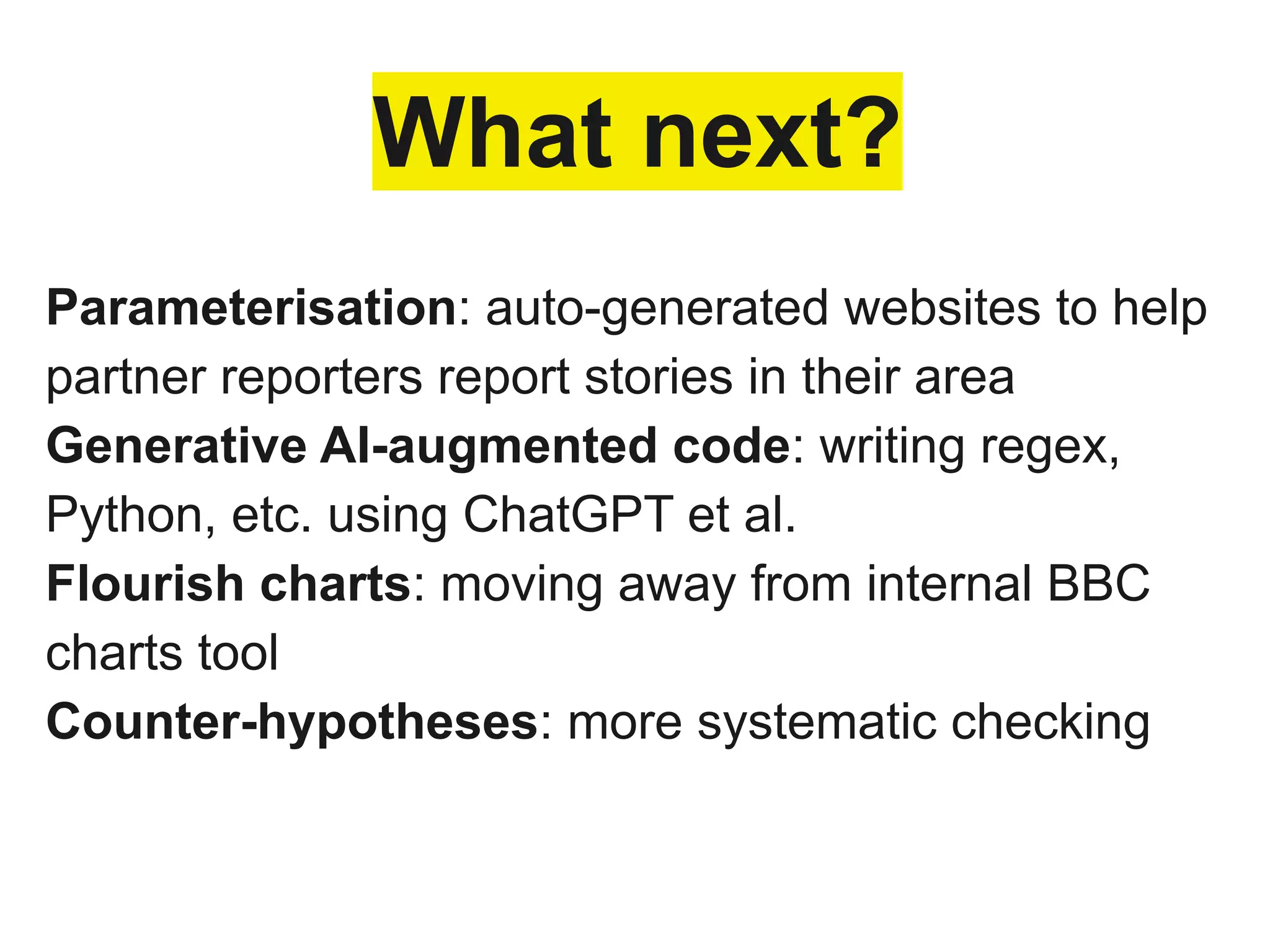 What next?
Parameterisation: auto-generated websites to help
partner reporters report stories in their area
Generative AI-augmented code: writing regex,
Python, etc. using ChatGPT et al.
Flourish charts: moving away from internal BBC
charts tool
Counter-hypotheses: more systematic checking
 