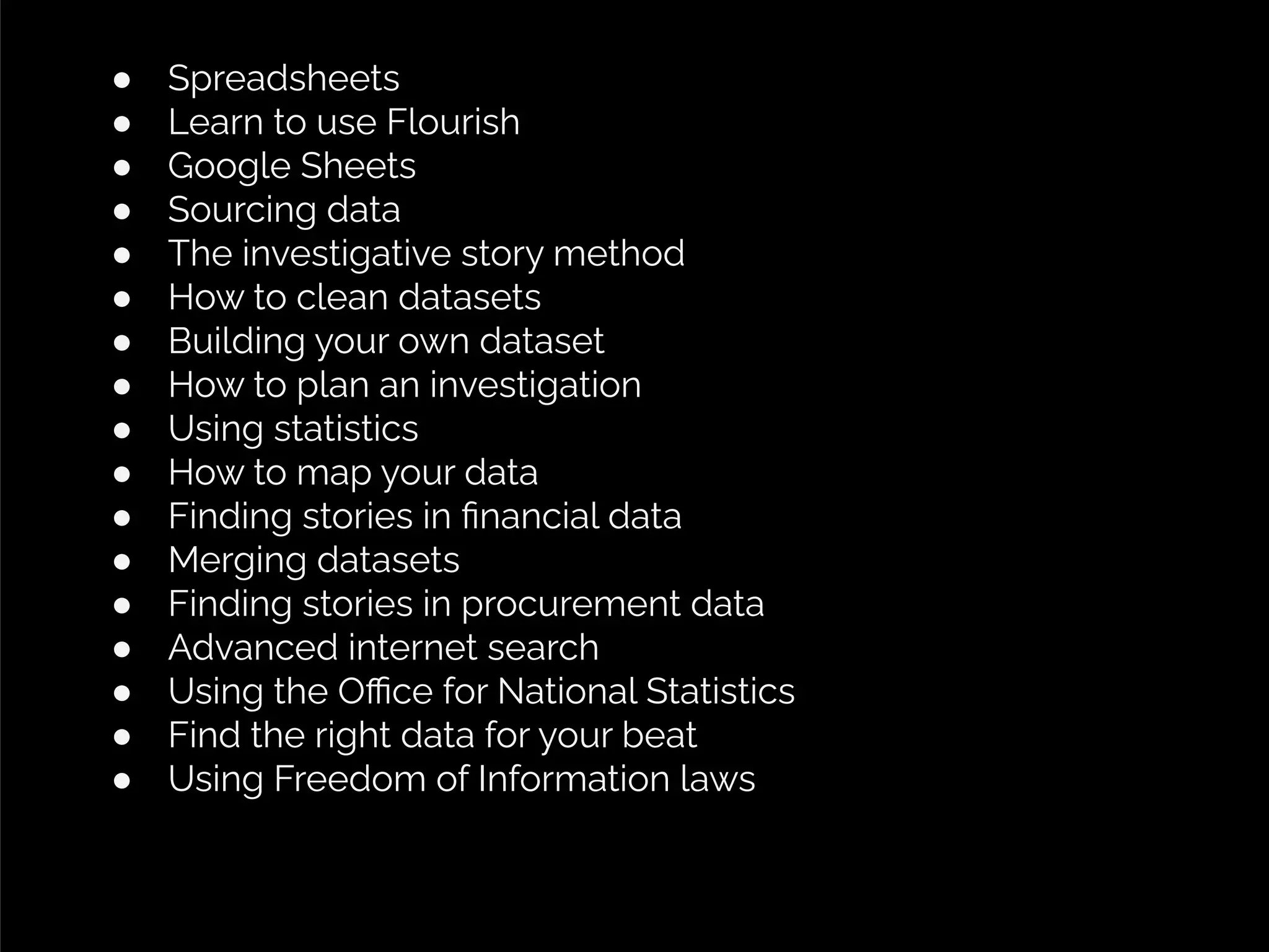 ● Spreadsheets
● Learn to use Flourish
● Google Sheets
● Sourcing data
● The investigative story method
● How to clean datasets
● Building your own dataset
● How to plan an investigation
● Using statistics
● How to map your data
● Finding stories in ﬁnancial data
● Merging datasets
● Finding stories in procurement data
● Advanced internet search
● Using the Oﬃce for National Statistics
● Find the right data for your beat
● Using Freedom of Information laws
 