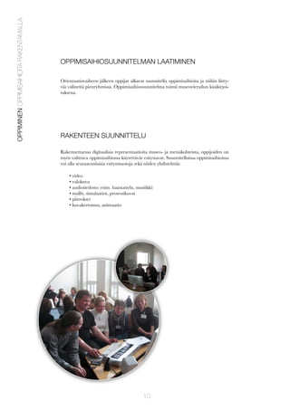OPPIMINEN OPPIMISAIHIOITA RAKENTAMALLA

OPPIMISAIHIOSUUNNITELMAN LAATIMINEN
Orientaatiovaiheen jälkeen oppijat alkavat suunnitella oppimisaihioita ja niihin liittyviä välineitä pienryhmissä. Oppimisaihiosuunnitelma toimii museovierailun käsikirjoituksena.

RAKENTEEN SUUNNITTELU
Rakennettaessa digitaalisia representaatioita museo- ja metsäkohteista, oppijoiden on
myös valittava oppimisaihiossa käytettävät esitystavat. Suunnitelluissa oppimisaihioissa
voi olla seuraavanlaisia esitysmuotoja sekä niiden yhdistelmiä:
• video
• valokuva
• audiotiedosto (esim. haastattelu, musiikki)
• mallit, simulaatiot, prosessikuvat
• piirrokset
• kuvakertomus, animaatio

10

 
