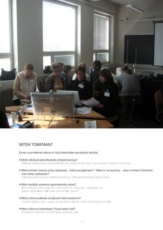 MITEN TOIMITAAN?
Ennen suunnitelman tekoa on hyvä keskustella seuraavista asioista:
• Mistä näkökulmasta lähestytte yhteistä teemaa?
(Valittavat näkökulmat ja asiantuntijakulttuurit kyseisen ilmiön sekä sitä edustavan kohteen tutkimiseen)
• Mitkä kohteet voisivat antaa vastauksia tutkimusongelmaan? / Mikä on se kysymys, johon kohteen tutkiminen
voisi antaa vastauksen?
(Olemassa oleva fyysinen artefakti tai luonto ja -kulttuuriympäristössä oleva kohde)
• Miten keräätte aineistoa oppimisaihiota varten?
(Ilmiöön liittyvät tutkimusraportit, omat havainnot, mittaukset, haastattelut jne.,
erilaiset käsitteelliset mallit kuten pienoismallit, kaaviot)
• Mitkä tutkimusvälineet soveltuvat tutkimukseenne?
(Fyysiset välineet, esim. vasara, ja kognitiiviset välineet, kuten toimintasykli, puumalli)
• Miten tutkimus toteutetaan? Kuka tekee mitä?
(Sosiaalinen ympäristö ja toiminnassa esiintyvät roolit)

11

 