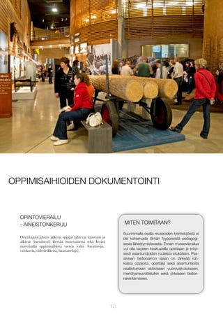 OPPIMISAIHIOIDEN DOKUMENTOINTI

OPINTOVIERAILU
- AINEISTONKERUU

MITEN TOIMITAAN?
Suurimmalla osalla museoiden työntekijöistä ei
ole kokemusta tämän tyyppisestä pedagogisesta lähestymistavasta. Ennen museovierailua
voi olla tarpeen keskustella opettajan ja erityisesti asiantuntijoiden rooleista etukäteen. Passiivisen tiedonsiirron sijaan on tärkeää rohkaista oppijoita, opettajia sekä asiantuntijoita
osallistumaan aktiiviseen vuorovaikutukseen,
merkitysneuvotteluihin sekä yhteiseen tiedonrakentamiseen.

Orientaatiovaiheen jälkeen oppijat lähtevät museoon ja
alkavat (itsenäisesti) kiertää museoaluetta sekä kerätä
materiaalia oppimisaihiota varten (esim. havaintoja,
valokuvia, videoleikkeitä, haastatteluja).

12

 