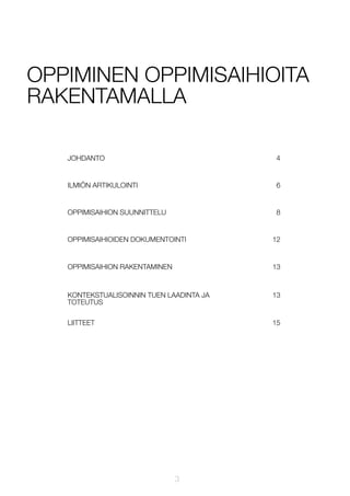 OPPIMINEN OPPIMISAIHIOITA
RAKENTAMALLA
JOHDANTO

4

ILMIÖN ARTIKULOINTI

6

OPPIMISAIHION SUUNNITTELU

8

OPPIMISAIHIOIDEN DOKUMENTOINTI

12

OPPIMISAIHION RAKENTAMINEN

13

KONTEKSTUALISOINNIN TUEN LAADINTA JA
TOTEUTUS

13

LIITTEET

15

3

 