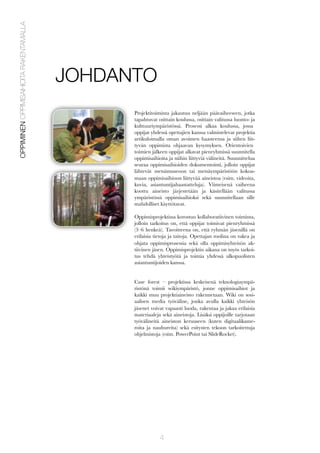 OPPIMINEN OPPIMISAIHIOITA RAKENTAMALLA

JOHDANTO
Projektitoiminta jakautuu neljään päävaiheeseen, jotka
tapahtuvat osittain koulussa, osittain valitussa luonto- ja
kulttuuriympäristössä. Prosessi alkaa koulussa, jossa
oppijat yhdessä opettajien kanssa valmistelevat projektia
artikuloimalla oman avoimen haasteensa ja siihen liittyvän oppimista ohjaavan kysymyksen. Orientoivien
toimien jälkeen oppijat alkavat pienryhmissä suunnitella
oppimisaihioita ja niihin liittyviä välineitä. Suunnittelua
seuraa oppimisaihioiden dokumentointi, jolloin oppijat
lähtevät metsämuseoon tai metsäympäristöön kokoamaan oppimisaihioon liittyvää aineistoa (esim. videoita,
kuvia, asiantuntijahaastatteluja). Viimeisenä vaiheena
koottu aineisto järjestetään ja käsitellään valitussa
ympäristössä oppimisaihioksi sekä suunnitellaan sille
mahdolliset käyttötavat.
Oppimisprojektissa korostuu kollaboratiivinen toiminta,
jolloin tarkoitus on, että oppijat toimivat pienryhmissä
(3–6 henkeä). Tavoitteena on, että ryhmän jäsenillä on
erilaisia tietoja ja taitoja. Opettajan roolina on tukea ja
ohjata oppimisprosessia sekä olla oppimisyhteisön aktiivinen jäsen. Oppimisprojektin aikana on myös tarkoitus tehdä yhteistyötä ja toimia yhdessä ulkopuolisten
asiantuntijoiden kanssa.
Case forest – projektissa keskeisenä teknologiaympäristönä toimii wikiympäristö, jonne oppimisaihiot ja
kaikki muu projektiaineisto rakennetaan. Wiki on sosiaalisen media työväline, jonka avulla kaikki yhteisön
jäsenet voivat vapaasti luoda, rakentaa ja jakaa erilaisia
materiaaleja sekä aineistoja. Lisäksi oppijoille tarjotaan
työvälineitä aineiston keruuseen (kuten digitaalikameroita ja nauhureita) sekä esitysten tekoon tarkoitettuja
ohjelmistoja (esim. PowerPoint tai SlideRocket).

4

 