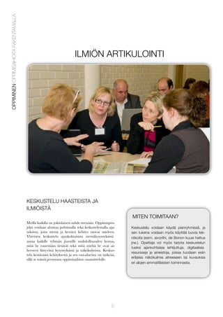 OPPIMINEN OPPIMISAIHIOITA RAKENTAMALLA

ILMIÖN ARTIKULOINTI

KESKUSTELU HAASTEISTA JA
ILMIÖISTÄ
MITEN TOIMITAAN?
Meillä kaikilla on jokinlainen suhde metsään. Oppimisprojekti voidaan aloittaa pohtimalla sekä keskustelemalla ajatuksista, joita metsä ja kestävä kehitys tuovat mieleen.
Yhteinen keskustelu ajankohtaisista metsäkysymyksistä
antaa kaikille ryhmän jäsenille mahdollisuuden kertoa,
mitä he ennestään tietävät sekä mitä mieltä he ovat aiheeseen liittyvistä kysymyksistä ja näkökulmista. Keskustelu kestävästä kehityksestä ja sen osa-alueista on tärkeää,
sillä se toimii perustana oppimisaihion suunnittelulle.

6

Keskustelu voidaan käydä pienryhmissä, ja
sen tukena voidaan myös käyttää luovia tekniikoita (esim. aivoriihi, de Bonon kuusi hattua
jne.). Opettaja voi myös tarjota keskustelun
tueksi ajankohtaisia lehtijuttuja, digitaalisia
resursseja ja aineistoja, joissa tuodaan esiin
erilaisia näkökulmia aiheeseen tai kuvauksia
eri alojen ammattilaisten toiminnasta.

 