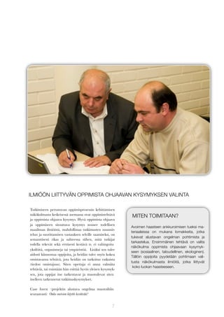 ILMIÖÖN LIITTYVÄN OPPIMISTA OHJAAVAN KYSYMYKSEN VALINTA
Tutkimiseen perustuvan oppimisprosessin kehittämisen
näkökulmasta keskeisessä asemassa ovat oppimistehtävä
ja oppimista ohjaava kysymys. Hyvä oppimista ohjaava
ja oppimiseen sitouttava kysymys nousee todellisen
maailman ilmiöistä, mahdollistaa tutkimusten suunnittelun ja suorittamisen vastauksen selville saamiseksi, on
semanttisesti rikas ja suhteessa siihen, mitä tutkijat
todella tekevät sekä eettisesti kestävä ts. ei vahingoita
yksilöitä, organismeja tai ympäristöä. Lisäksi sen tulee
aidosti kiinnostaa oppijoita, ja heidän tulee myös kokea
omistavansa tehtävä, jota heidän on tarkoitus ratkaista
(tiedon omistajuus). Siten opettaja ei anna valmiita
tehtäviä, tai enintään hän esittää hyvin yleisen kysymyksen, jota oppijat itse tarkentavat ja muotoilevat siten
itselleen tarkennetut tutkimuskysymykset.
Case forest –projektin alustava ongelma muotoiltiin
seuraavasti: Onko metsien käyttö kestävää?

7

MITEN TOIMITAAN?
Avoimen haasteen ankkuroimisen tueksi materiaaleissa on mukana lomakkeita, jotka
tukevat alustavan ongelman pohtimista ja
tarkastelua. Ensimmäinen tehtävä on valita
näkökulma oppimista ohjaavaan kysymykseen (sosiaalinen, taloudellinen, ekologinen).
Tällöin oppijoita pyydetään pohtimaan valitusta näkökulmasta ilmiöitä, jotka liittyvät
koko luokan haasteeseen.

 