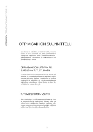 OPPIMINEN OPPIMISAIHIOITA RAKENTAMALLA

OPPIMISAIHION SUUNNITTELU
Kun haaste on artikuloitu ja ilmiö on valittu, seuraava
tehtävä on alkaa suunnitella sitä, miten yhteistä teemaa
lähestytään oppijoiden oman tutkimusnäkökulman,
tutkimuskohteen, menetelmän ja tarkennettujen tutkimuskysymysten kautta.

OPPIMISAIHIOON LIITTYVIIN RESURSSEIHIN TUTUSTUMINEN
Kohteen valinnassa voivat lähtökohtana olla vierailu itse
museoon tai luonnonympäristöön tai ympäristöä representoivat digitaaliset resurssit. Tarkoituksena on tutustua
ympäristöön ja kohteisiin sekä ryhtyä suunnittelemaan
näkökulmia, joiden kautta valittua ilmiötä ja siihen liittyviä kohteita voidaan lähestyä.

TUTKIMUSKOHTEEN VALINTA
Kun ensimmäinen vierailu museoympäristöön on tehty
tai tarkasteltu kuvia ympäristöstä, seuraava vaihe on
valitun kohteen ankkurointi. Oppijoita pyydetään valitsemaan museosta tai metsäympäristöstä jokin todellinen
kohde, joka liittyy jotenkin valittuun ilmiöön.

8

 