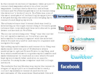 In the research section of my music video project I researched magazine adverts in a few recent magazines. I researched a director and album release and YouTube helped me a lot in researching the director’s body of work. YouTube was one of the most used piece of technology in my project as it helped during the whole process helping my to research and display my work. The album release that I researched was really interesting as through researching it I found a game release that coincided and I was introduced to game demos online and on YouTube. The social networking site “Ning” was the carrier for all my information, so I could access my information from any computer with the internet which I found very useful and easy to organise and navigate through. Uploading my information and research to Ning was made easier with the use of Slideshare which enabled me to upload PowerPoints to my Ning, and Issu which enabled me to organise my documents and made them easier to read and access which I found kept my work much tidier and also so easy to transfer from my home computer and the college network. The website Survey Monkey was key in the research stages of my project as it enabled me to easily collect my audience research and work out percentages of the questions I had asked. I would send a link to my friends on Facebook and it would take them straight to the website where they can take part in said survey. I used Twitter and Facebook to communicate with fellow classmates and to let people know my progress and to find out what all other students were upto and what progress tha they had made. 