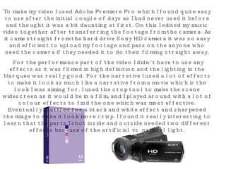 To make my video I used Adobe Premiere Pro which I found quite easy to use after the initial couple of days as I had never used it before and thought it was a bit daunting at first. On this I edited my music video together after transferring the footage from the camera. As it came straight from the hard drive Sony HD camera it was so easy and efficient to upload my footage and pass on the anyone who need the camera if they needed it to do their filming straight away. For the performance part of the video I didn’t have to use any effects as it was filmed in high definition and the lighting in the Marquee was really good. For the narrative I used a lot of effects to make it look as much like a narrative from a movie which is the look I was aiming for. I used the crop tool to make the scene widescreen as it would be in a film, and I played around with a lot of colour effects to find the one which was most effective. Eventually I settled for a black and white effect and sharpened the image to make it look more crisp. I found it really interesting to learn that the parts I shot inside and outside needed two different effects because of the artificial vs. natural light. 