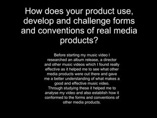 How does your product use, develop and challenge forms and conventions of real media products? Before starting my music video I researched an album release, a director and other music videos which I found really effective as it helped me to see what other media products were out there and gave me a better understanding of what makes a good and effective music video. Through studying these it helped me to analyse my video and also establish how it conformed to the forms and conventions of other media products. 