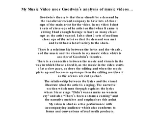My Music Video uses Goodwin’s analysis of music videos… Goodwin’s theory is that there should be a demand by the vocalist or record company to have lots of close-ups of the main artist for the video. In my video I shot 4 sets of close-ups of he artist so that when It came to editing I had enough footage to have as many close-ups as the artist wanted. I also shot 3 sets of medium close ups of the artist so that the demand was met and I still had a lot of variety to the shots. There is a relationship between the lyrics and the visuals, and the music and the visuals in my music video which is another of Goodwin’s theories. There is a connection between the music and visuals in the way in which I have edited it, as the music in the video starts of at a slow pace, as does the editing and when the music picks up and becomes up-tempo then the editing matches it as the scenes are cut quicker. The relationship between the lyrics and the visual illustrate what the artist is singing. The narrative section which runs through explains the lyrics where Steve sings “Didn’t wanna make no women cry” and also “There’s been a storm a coming” and the narrative matches and emphasises this point My video is shot as a live performance with accompanying audience which also conforms to forms and conventions of real media products.  