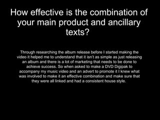 How effective is the combination of your main product and ancillary texts?   Through researching the album release before I started making the video it helped me to understand that it isn’t as simple as just releasing an album and there is a lot of marketing that needs to be done to achieve success. So when asked to make a DVD Digipak to accompany my music video and an advert to promote it I knew what was involved to make it an effective combination and make sure that they were all linked and had a consistent house style.  