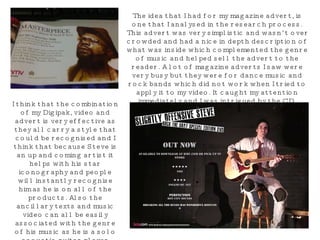 The idea that I had for my magazine advert, is one that I analysed in the research process. This advert was very simplistic and wasn’t over crowded and had a nice in depth description of what was inside which complemented the genre of music and helped sell the advert to the reader. A lot of magazine adverts I saw were very busy but they were for dance music and rock bands which did not work when I tried to apply it to my video. It caught my attention immediately and I was intrigued by the CD. Although I didn’t include as much text in my advert to add to the simplistic iconography. I think that the combination of my Digipak, video and advert is very effective as they all carry a style that could be recognised and I think that because Steve is an up and coming artist it helps with his star iconography and people will instantly recognise him as he is on all of the products. Also the ancillary texts and music video can all be easily associated with the genre of his music as he is a solo acoustic guitar player which is obvious just by looking at the DVD Digipak and Advert. 