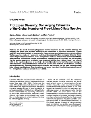 Protist, Vol. 149, 29-37, February 1998 © Gustav Fischer Verlag
ORIGINAL PAPER
Protist
Protozoan Diversity: Converging Estimates
of the Global Number of Free-Living Ciliate Species
Bland J. Finlaya,1, Genoveva F. Estebana, and Tom Fenchelb
a Institute of Freshwater Ecology, Windermere laboratory, The Ferry House, Ambleside, Cumbria LA22 alP, UK
b Marine Biological laboratory (University of Copenhagen), Strandpromenaden 5, DK - 3000, Helsingm, Denmark
Submitted October 6, 1997; Accepted November 14, 1997
Monitoring Editor: Michael Melkonian
Protozoa are the most abundant phagotrophs in the biosphere, but no scientific strategy has
emerged that might allow accurate definition of the dimensions of protozoan diversity on a global
scale. We have begun this task by searching for the common ground between taxonomy and ecology.
We have used two methods - taxonomic analysis, and extrapolation from ecological datasets - to es-
timate the global species richness of free-living ciliated protozoa in the marine interstitial and fresh-
water benthos. The methods provide estimates that agree within a factor of two, and it is apparent
that the species-area curves for ciliates must be almost flat (the slope z takes the very low value of
0.043 in the equation: [number of species] = [constant][area]Z). Insofar as independent ecological
datasets can be extrapolated to show similiar, flat, species-area relations, and that these converge
with an independent estimate from taxonomic analysis, we conclude that the great majority of free-
living ciliates are ubiquitous. This strengthens our recent claim that the global species richness of
free-living ciliated protozoa is relatively low (-3000).
Introduction
It is rather difficult to provide accurate estimates for
the number of species in any of the larger taxonomic
groups (see May 1988, 1990). Furthermore, the
scale of the problem seems to be inversely related
to the size of the organisms concerned. Estimating
the global species richness of birds is probably an
achievable task (Zink 1996), but more difficult for the
insects (Gaston 1992) and, apparently, extraordinar-
ily difficult for micro-organisms (see UNEP 1995),
where in many cases we do not even have a clear
idea of what a species is, let alone a sound strategy
for estimating global diversity.
1 Corresponding author;
fax 44-15394-46914;
e-mail b.finlay@ife.ac.uk
Some of the methods used for estimating
species richness of larger organisms are inade-
quate when it comes to micro-organisms. For ex-
ample, it may under certain circumstances be pos-
sible to extrapolate species numbers in size cate-
gories down to about 1 em, but this becomes a very
dubious procedure for size classes smaller than this
(Fenchel 1993). The main reason may be the
marked tendency towards cosmopolitanism in the
smallest organisms. For these, barriers to migration
and dispersal appear to be ineffective: thus rates of
extinction and speciation may be low, and the same
species will tend to be distributed worldwide. So
the global species richness of micro-organisms
could be relatively low, and the task of accurately
estimating the number of microbial species (includ-
Protist, Vol. 149, 29-37, February 1998 © Gustav Fischer Verlag
ORIGINAL PAPER
Protist
Protozoan Diversity: Converging Estimates
of the Global Number of Free-Living Ciliate Species
Bland J. Finlaya,1, Genoveva F. Estebana, and Tom Fenchelb
a Institute of Freshwater Ecology, Windermere laboratory, The Ferry House, Ambleside, Cumbria LA22 alP, UK
b Marine Biological laboratory (University of Copenhagen), Strandpromenaden 5, DK - 3000, Helsingm, Denmark
Submitted October 6, 1997; Accepted November 14, 1997
Monitoring Editor: Michael Melkonian
Protozoa are the most abundant phagotrophs in the biosphere, but no scientific strategy has
emerged that might allow accurate definition of the dimensions of protozoan diversity on a global
scale. We have begun this task by searching for the common ground between taxonomy and ecology.
We have used two methods - taxonomic analysis, and extrapolation from ecological datasets - to es-
timate the global species richness of free-living ciliated protozoa in the marine interstitial and fresh-
water benthos. The methods provide estimates that agree within a factor of two, and it is apparent
that the species-area curves for ciliates must be almost flat (the slope z takes the very low value of
0.043 in the equation: [number of species] = [constant][area]Z). Insofar as independent ecological
datasets can be extrapolated to show similiar, flat, species-area relations, and that these converge
with an independent estimate from taxonomic analysis, we conclude that the great majority of free-
living ciliates are ubiquitous. This strengthens our recent claim that the global species richness of
free-living ciliated protozoa is relatively low (-3000).
Introduction
It is rather difficult to provide accurate estimates for
the number of species in any of the larger taxonomic
groups (see May 1988, 1990). Furthermore, the
scale of the problem seems to be inversely related
to the size of the organisms concerned. Estimating
the global species richness of birds is probably an
achievable task (Zink 1996), but more difficult for the
insects (Gaston 1992) and, apparently, extraordinar-
ily difficult for micro-organisms (see UNEP 1995),
where in many cases we do not even have a clear
idea of what a species is, let alone a sound strategy
for estimating global diversity.
1 Corresponding author;
fax 44-15394-46914;
e-mail b.finlay@ife.ac.uk
Some of the methods used for estimating
species richness of larger organisms are inade-
quate when it comes to micro-organisms. For ex-
ample, it may under certain circumstances be pos-
sible to extrapolate species numbers in size cate-
gories down to about 1 em, but this becomes a very
dubious procedure for size classes smaller than this
(Fenchel 1993). The main reason may be the
marked tendency towards cosmopolitanism in the
smallest organisms. For these, barriers to migration
and dispersal appear to be ineffective: thus rates of
extinction and speciation may be low, and the same
species will tend to be distributed worldwide. So
the global species richness of micro-organisms
could be relatively low, and the task of accurately
estimating the number of microbial species (includ-
 