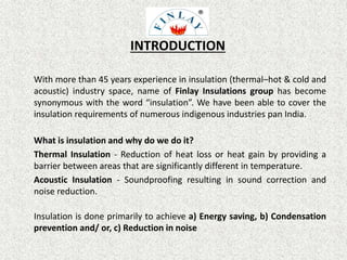 INTRODUCTION
With more than 45 years experience in insulation (thermal–hot & cold and
acoustic) industry space, name of Finlay Insulations group has become
synonymous with the word “insulation”. We have been able to cover the
insulation requirements of numerous indigenous industries pan India.
What is insulation and why do we do it?
Thermal Insulation - Reduction of heat loss or heat gain by providing a
barrier between areas that are significantly different in temperature.
Acoustic Insulation - Soundproofing resulting in sound correction and
noise reduction.
Insulation is done primarily to achieve a) Energy saving, b) Condensation
prevention and/ or, c) Reduction in noise
 