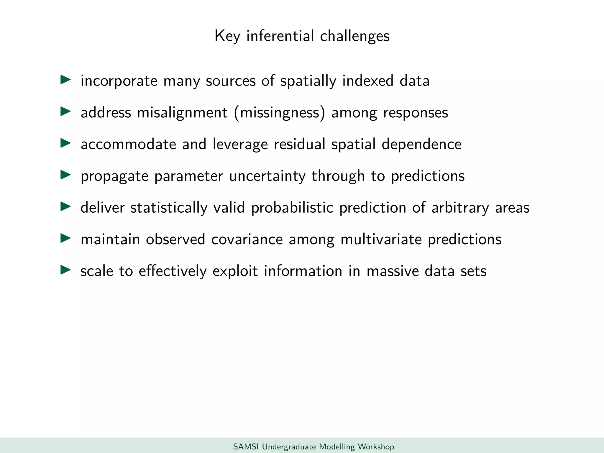 Key inferential challenges
incorporate many sources of spatially indexed data
address misalignment (missingness) among responses
accommodate and leverage residual spatial dependence
propagate parameter uncertainty through to predictions
deliver statistically valid probabilistic prediction of arbitrary areas
maintain observed covariance among multivariate predictions
scale to eﬀectively exploit information in massive data sets
SAMSI Undergraduate Modelling Workshop
 