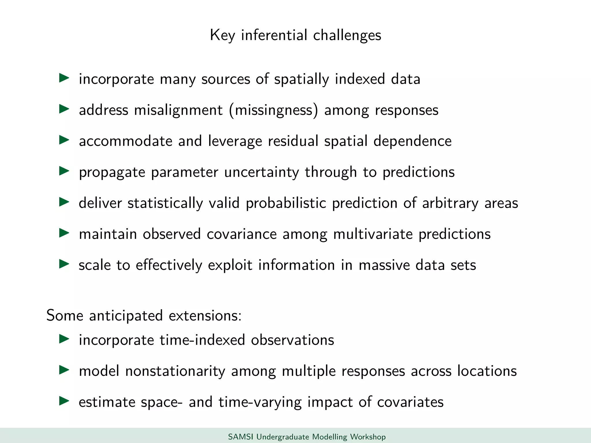 Key inferential challenges
incorporate many sources of spatially indexed data
address misalignment (missingness) among responses
accommodate and leverage residual spatial dependence
propagate parameter uncertainty through to predictions
deliver statistically valid probabilistic prediction of arbitrary areas
maintain observed covariance among multivariate predictions
scale to eﬀectively exploit information in massive data sets
Some anticipated extensions:
incorporate time-indexed observations
model nonstationarity among multiple responses across locations
estimate space- and time-varying impact of covariates
SAMSI Undergraduate Modelling Workshop
 