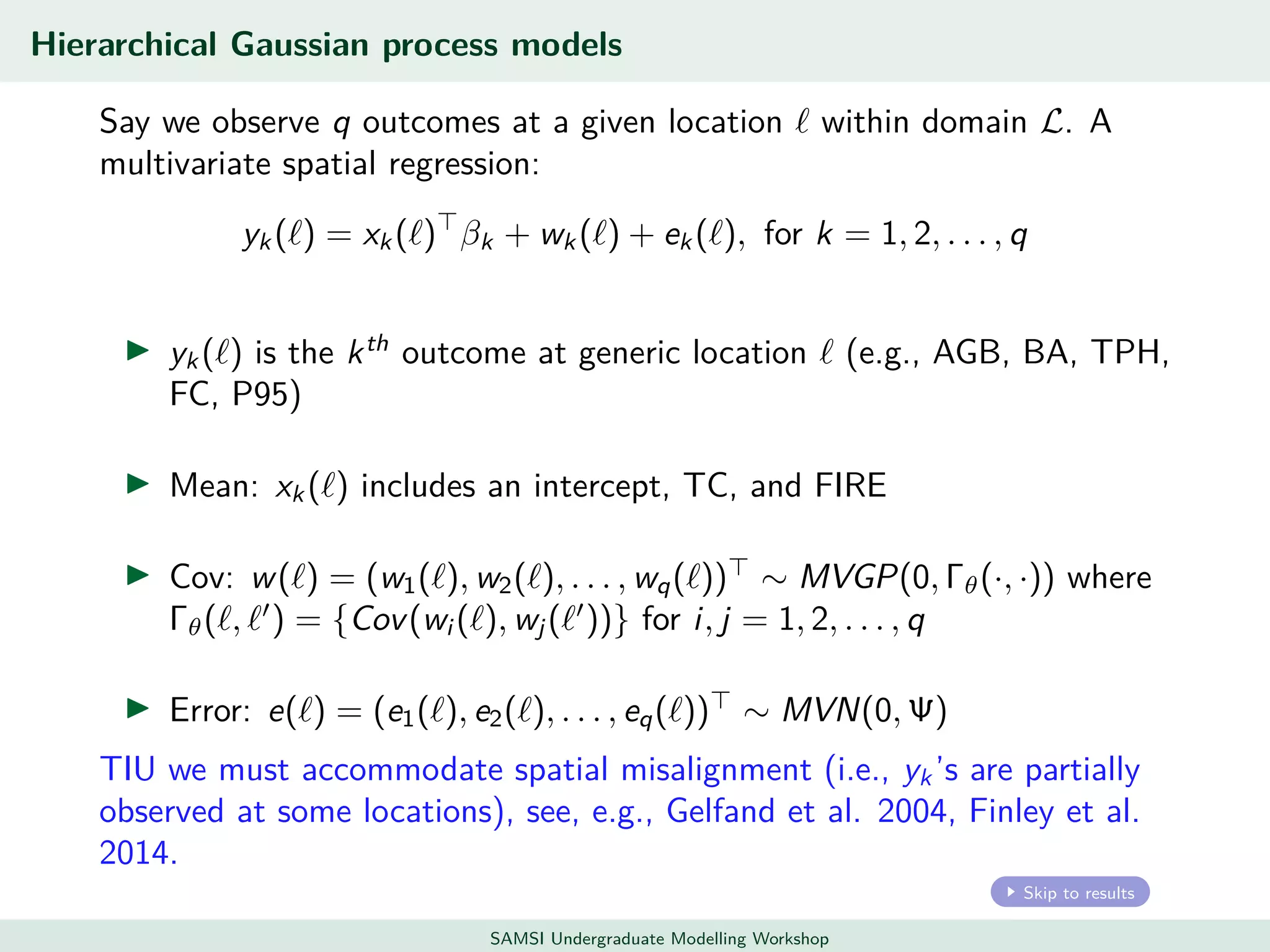 Hierarchical Gaussian process models
Say we observe q outcomes at a given location within domain L. A
multivariate spatial regression:
yk ( ) = xk ( ) βk + wk ( ) + ek ( ), for k = 1, 2, . . . , q
yk ( ) is the kth
outcome at generic location (e.g., AGB, BA, TPH,
FC, P95)
Mean: xk ( ) includes an intercept, TC, and FIRE
Cov: w( ) = (w1( ), w2( ), . . . , wq( )) ∼ MVGP(0, Γθ(·, ·)) where
Γθ( , ) = {Cov(wi ( ), wj ( ))} for i, j = 1, 2, . . . , q
Error: e( ) = (e1( ), e2( ), . . . , eq( )) ∼ MVN(0, Ψ)
TIU we must accommodate spatial misalignment (i.e., yk ’s are partially
observed at some locations), see, e.g., Gelfand et al. 2004, Finley et al.
2014.
Skip to results
SAMSI Undergraduate Modelling Workshop
 