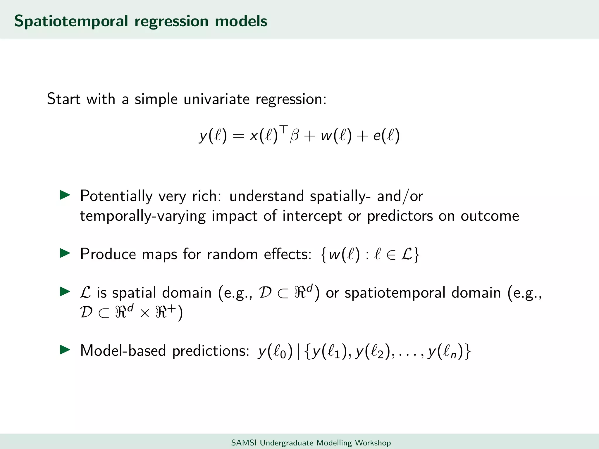 Spatiotemporal regression models
Start with a simple univariate regression:
y( ) = x( ) β + w( ) + e( )
Potentially very rich: understand spatially- and/or
temporally-varying impact of intercept or predictors on outcome
Produce maps for random eﬀects: {w( ) : ∈ L}
L is spatial domain (e.g., D ⊂ d
) or spatiotemporal domain (e.g.,
D ⊂ d
× +
)
Model-based predictions: y( 0) | {y( 1), y( 2), . . . , y( n)}
SAMSI Undergraduate Modelling Workshop
 