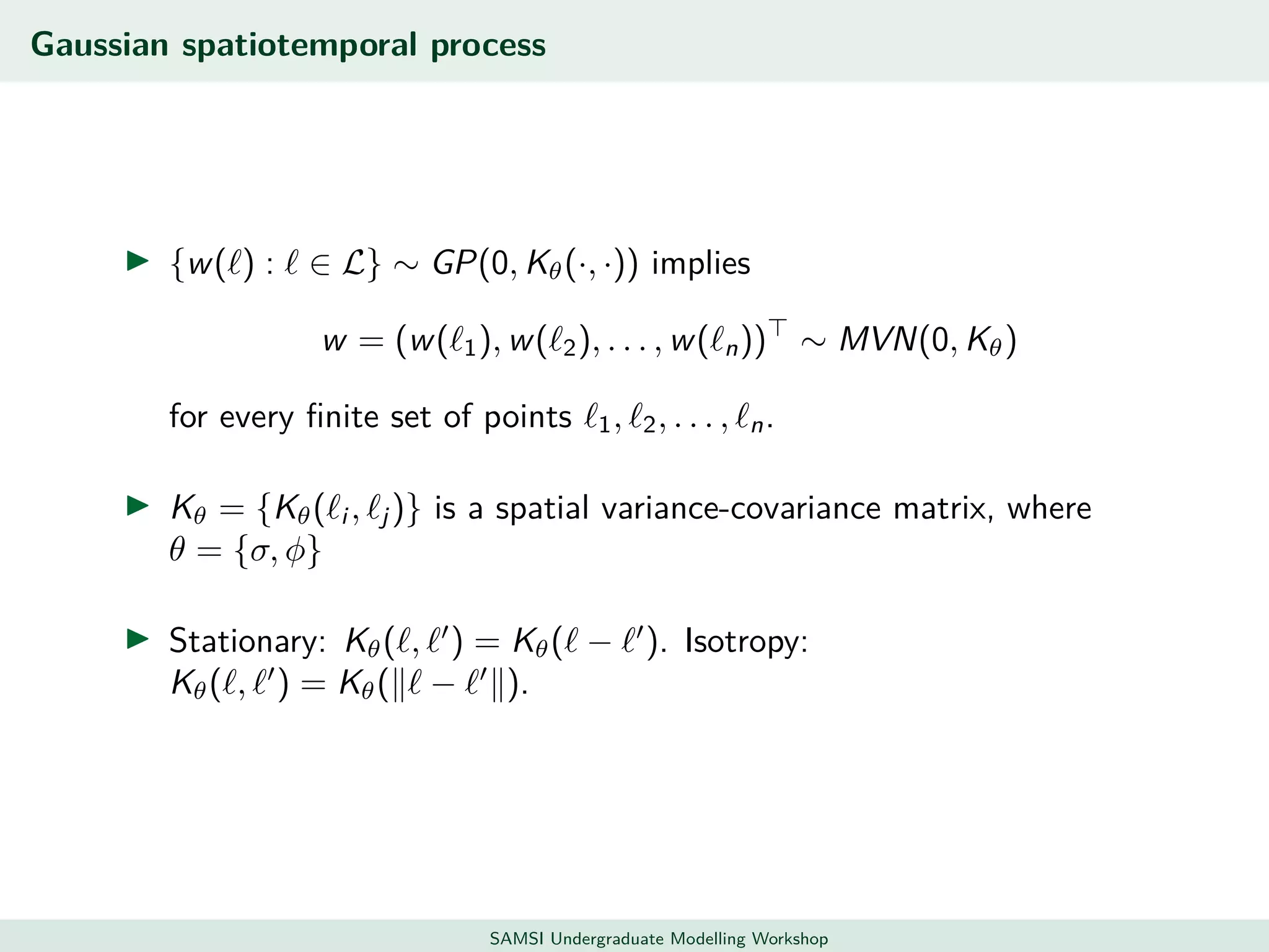 Gaussian spatiotemporal process
{w( ) : ∈ L} ∼ GP(0, Kθ(·, ·)) implies
w = (w( 1), w( 2), . . . , w( n)) ∼ MVN(0, Kθ)
for every ﬁnite set of points 1, 2, . . . , n.
Kθ = {Kθ( i , j )} is a spatial variance-covariance matrix, where
θ = {σ, φ}
Stationary: Kθ( , ) = Kθ( − ). Isotropy:
Kθ( , ) = Kθ( − ).
SAMSI Undergraduate Modelling Workshop
 